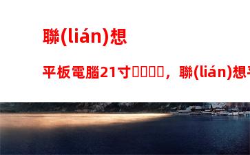 聯(lián)想平板電腦21寸，聯(lián)想平板電腦多少錢一臺